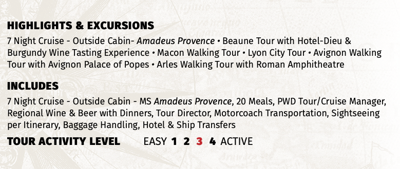 Highlights & EXCURSIONS 7 Night Cruise - Outside Cabin- Amadeus Provence • Beaune Tour with Hotel-Dieu & Burgundy Wine Tasting Experience • Macon Walking Tour • Lyon City Tour • Avignon Walking Tour with Avignon Palace of Popes • Arles Walking Tour with Roman Amphitheatre INCLUDES 7 Night Cruise - Outside Cabin - MS Amadeus Provence, 20 Meals, PWD Tour/Cruise Manager, Regional Wine & Beer with Dinners, Tour Director, Motorcoach Transportation, Sightseeing per Itinerary, Baggage Handling, Hotel & Ship Transfers TOUR ACTIVITY LEVEL EASY 1 2 3 4 ACTIVE