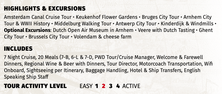 Highlights & EXCURSIONS Amsterdam Canal Cruise Tour • Keukenhof Flower Gardens • Bruges City Tour • Arnhem City Tour & WWII History • Middelburg Walking Tour • Antwerp City Tour • Kinderdijk & Windmills • Optional Excursions: Dutch Open Air Museum in Arnhem • Veere with Dutch Tasting • Ghent City Tour • Brussels City Tour • Volendam & cheese farm INCLUDES 7 Night Cruise, 20 Meals (7-B, 6-L & 7-D, PWD Tour/Cruise Manager, Welcome & Farewell Dinners, Regional Wine & Beer with Dinners, Tour Director, Motorcoach Transportation, Wifi Onboard, Sightseeing per Itinerary, Baggage Handling, Hotel & Ship Transfers, English Speaking Ship Staff TOUR ACTIVITY LEVEL EASY 1 2 3 4 ACTIVE