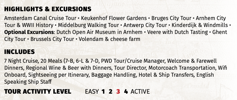 Highlights & EXCURSIONS Amsterdam Canal Cruise Tour • Keukenhof Flower Gardens • Bruges City Tour • Arnhem City Tour & WWII History • Middelburg Walking Tour • Antwerp City Tour • Kinderdijk & Windmills • Optional Excursions: Dutch Open Air Museum in Arnhem • Veere with Dutch Tasting • Ghent City Tour • Brussels City Tour • Volendam & cheese farm INCLUDES 7 Night Cruise, 20 Meals (7-B, 6-L & 7-D, PWD Tour/Cruise Manager, Welcome & Farewell Dinners, Regional Wine & Beer with Dinners, Tour Director, Motorcoach Transportation, Wifi Onboard, Sightseeing per Itinerary, Baggage Handling, Hotel & Ship Transfers, English Speaking Ship Staff TOUR ACTIVITY LEVEL EASY 1 2 3 4 ACTIVE
