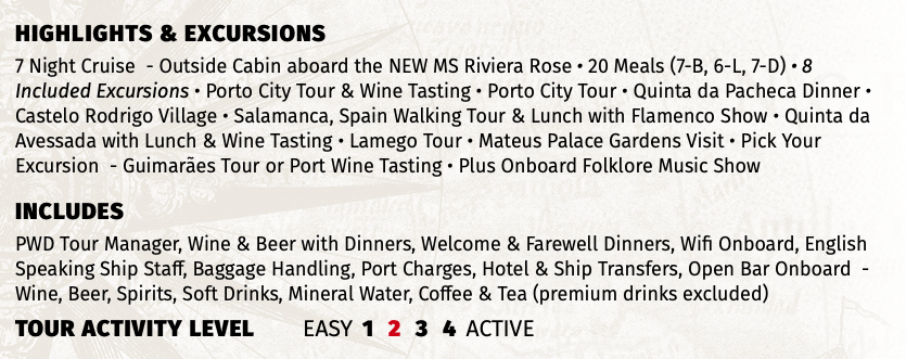 Highlights & EXCURSIONS 7 Night Cruise - Outside Cabin aboard the NEW MS Riviera Rose • 20 Meals (7-B, 6-L, 7-D) • 8 Included Excursions • Porto City Tour & Wine Tasting • Porto City Tour • Quinta da Pacheca Dinner • Castelo Rodrigo Village • Salamanca, Spain Walking Tour & Lunch with Flamenco Show • Quinta da Avessada with Lunch & Wine Tasting • Lamego Tour • Mateus Palace Gardens Visit • Pick Your Excursion - Guimarães Tour or Port Wine Tasting • Plus Onboard Folklore Music Show INCLUDES PWD Tour Manager, Wine & Beer with Dinners, Welcome & Farewell Dinners, Wifi Onboard, English Speaking Ship Staff, Baggage Handling, Port Charges, Hotel & Ship Transfers, Open Bar Onboard - Wine, Beer, Spirits, Soft Drinks, Mineral Water, Coffee & Tea (premium drinks excluded) TOUR ACTIVITY LEVEL EASY 1 2 3 4 ACTIVE