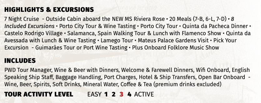 Highlights & EXCURSIONS 7 Night Cruise - Outside Cabin aboard the NEW MS Riviera Rose • 20 Meals (7-B, 6-L, 7-D) • 8 Included Excursions • Porto City Tour & Wine Tasting • Porto City Tour • Quinta da Pacheca Dinner • Castelo Rodrigo Village • Salamanca, Spain Walking Tour & Lunch with Flamenco Show • Quinta da Avessada with Lunch & Wine Tasting • Lamego Tour • Mateus Palace Gardens Visit • Pick Your Excursion - Guimarães Tour or Port Wine Tasting • Plus Onboard Folklore Music Show INCLUDES PWD Tour Manager, Wine & Beer with Dinners, Welcome & Farewell Dinners, Wifi Onboard, English Speaking Ship Staff, Baggage Handling, Port Charges, Hotel & Ship Transfers, Open Bar Onboard - Wine, Beer, Spirits, Soft Drinks, Mineral Water, Coffee & Tea (premium drinks excluded) TOUR ACTIVITY LEVEL EASY 1 2 3 4 ACTIVE
