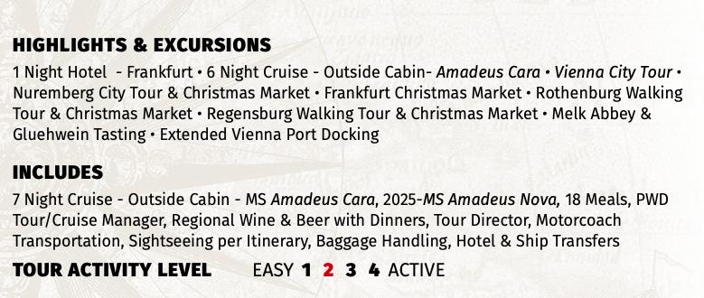 Highlights & EXCURSIONS 1 Night Hotel - Frankfurt • 6 Night Cruise - Outside Cabin- Amadeus Cara • Vienna City Tour • Nuremberg City Tour & Christmas Market • Frankfurt Christmas Market • Rothenburg Walking Tour & Christmas Market • Regensburg Walking Tour & Christmas Market • Melk Abbey & Gluehwein Tasting • Extended Vienna Port Docking INCLUDES 7 Night Cruise - Outside Cabin - MS Amadeus Cara, 2025-MS Amadeus Nova, 18 Meals, PWD Tour/Cruise Manager, Regional Wine & Beer with Dinners, Tour Director, Motorcoach Transportation, Sightseeing per Itinerary, Baggage Handling, Hotel & Ship Transfers TOUR ACTIVITY LEVEL EASY 1 2 3 4 ACTIVE