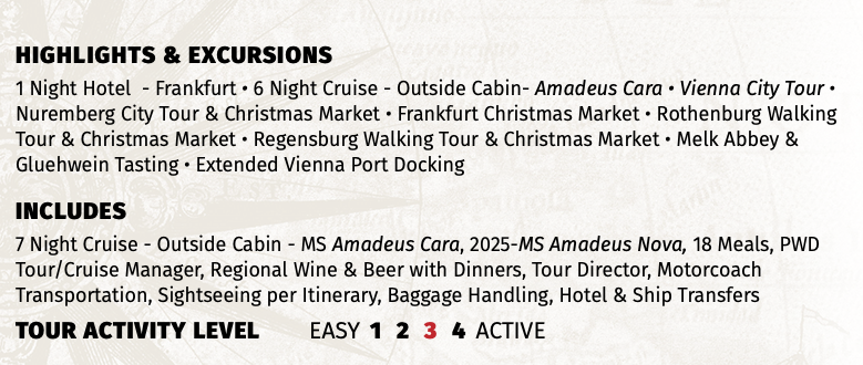 Highlights & EXCURSIONS 1 Night Hotel - Frankfurt • 6 Night Cruise - Outside Cabin- Amadeus Cara • Vienna City Tour • Nuremberg City Tour & Christmas Market • Frankfurt Christmas Market • Rothenburg Walking Tour & Christmas Market • Regensburg Walking Tour & Christmas Market • Melk Abbey & Gluehwein Tasting • Extended Vienna Port Docking INCLUDES 7 Night Cruise - Outside Cabin - MS Amadeus Cara, 2025-MS Amadeus Nova, 18 Meals, PWD Tour/Cruise Manager, Regional Wine & Beer with Dinners, Tour Director, Motorcoach Transportation, Sightseeing per Itinerary, Baggage Handling, Hotel & Ship Transfers TOUR ACTIVITY LEVEL EASY 1 2 3 4 ACTIVE