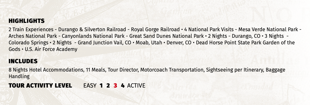 HIGHLIGHTS 2 Train Experiences - Durango & Silverton Railroad - Royal Gorge Railroad • 4 National Park Visits - Mesa Verde National Park - Arches National Park - Canyonlands National Park - Great Sand Dunes National Park • 2 Nights - Durango, CO • 3 Nights - Colorado Springs • 2 Nights - Grand Junction Vail, CO • Moab, Utah • Denver, CO • Dead Horse Point State Park Garden of the Gods • U.S. Air Force Academy INCLUDES 8 Nights Hotel Accommodations, 11 Meals, Tour Director, Motorcoach Transportation, Sightseeing per Itinerary, Baggage Handling TOUR ACTIVITY LEVEL EASY 1 2 3 4 ACTIVE