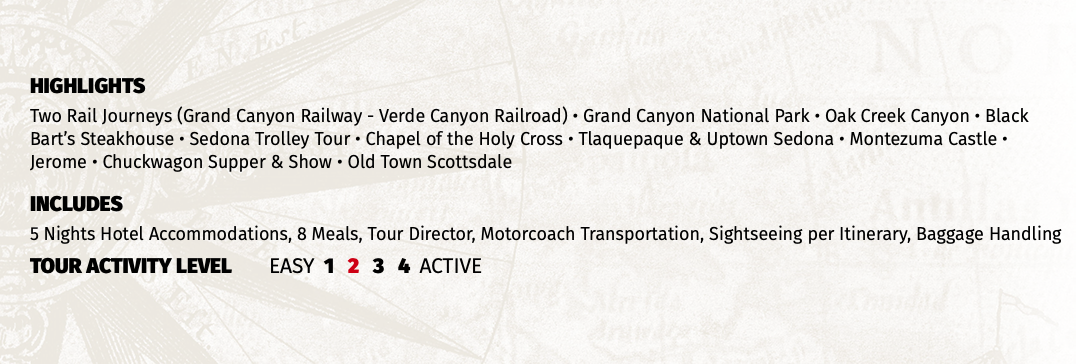 HIGHLIGHTS Two Rail Journeys (Grand Canyon Railway - Verde Canyon Railroad) • Grand Canyon National Park • Oak Creek Canyon • Black Bart’s Steakhouse • Sedona Trolley Tour • Chapel of the Holy Cross • Tlaquepaque & Uptown Sedona • Montezuma Castle • Jerome • Chuckwagon Supper & Show • Old Town Scottsdale INCLUDES 5 Nights Hotel Accommodations, 8 Meals, Tour Director, Motorcoach Transportation, Sightseeing per Itinerary, Baggage Handling TOUR ACTIVITY LEVEL EASY 1 2 3 4 ACTIVE