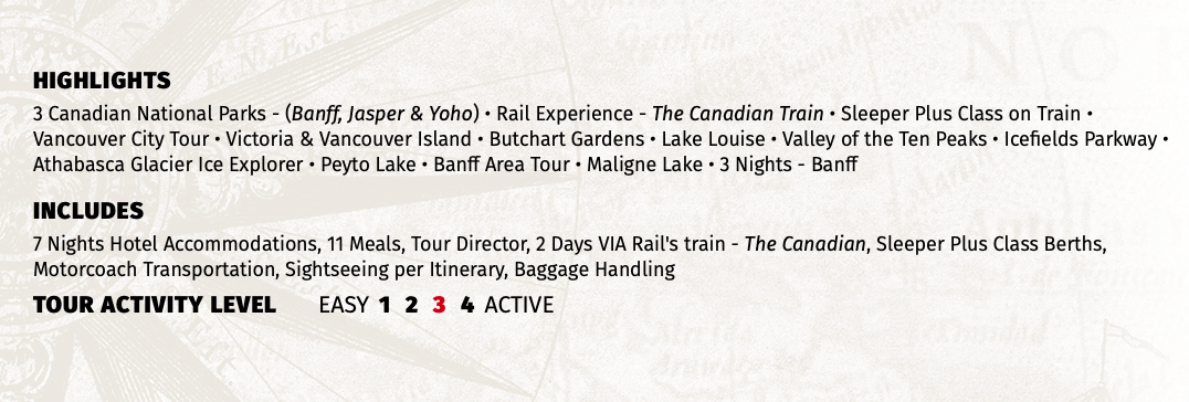 HIGHLIGHTS 3 Canadian National Parks - (Banff, Jasper & Yoho) • Rail Experience - The Canadian Train • Sleeper Plus Class on Train • Vancouver City Tour • Victoria & Vancouver Island • Butchart Gardens • Lake Louise • Valley of the Ten Peaks • Icefields Parkway • Athabasca Glacier Ice Explorer • Peyto Lake • Banff Area Tour • Maligne Lake • 3 Nights - Banff INCLUDES 7 Nights Hotel Accommodations, 11 Meals, Tour Director, 2 Days VIA Rail's train - The Canadian, Sleeper Plus Class Berths, Motorcoach Transportation, Sightseeing per Itinerary, Baggage Handling TOUR ACTIVITY LEVEL EASY 1 2 3 4 ACTIVE