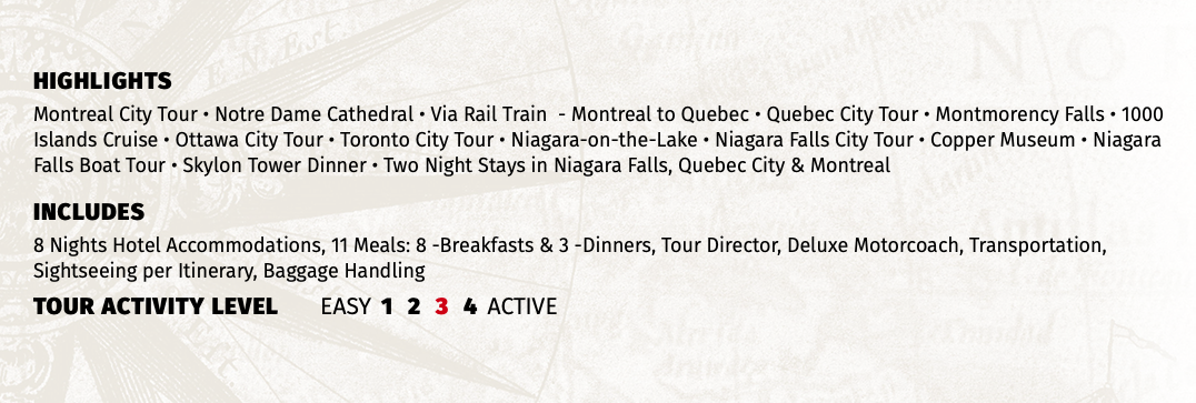 HIGHLIGHTS Montreal City Tour • Notre Dame Cathedral • Via Rail Train - Montreal to Quebec • Quebec City Tour • Montmorency Falls • 1000 Islands Cruise • Ottawa City Tour • Toronto City Tour • Niagara-on-the-Lake • Niagara Falls City Tour • Copper Museum • Niagara Falls Boat Tour • Skylon Tower Dinner • Two Night Stays in Niagara Falls, Quebec City & Montreal INCLUDES 8 Nights Hotel Accommodations, 11 Meals: 8 -Breakfasts & 3 -Dinners, Tour Director, Deluxe Motorcoach, Transportation, Sightseeing per Itinerary, Baggage Handling TOUR ACTIVITY LEVEL EASY 1 2 3 4 ACTIVE