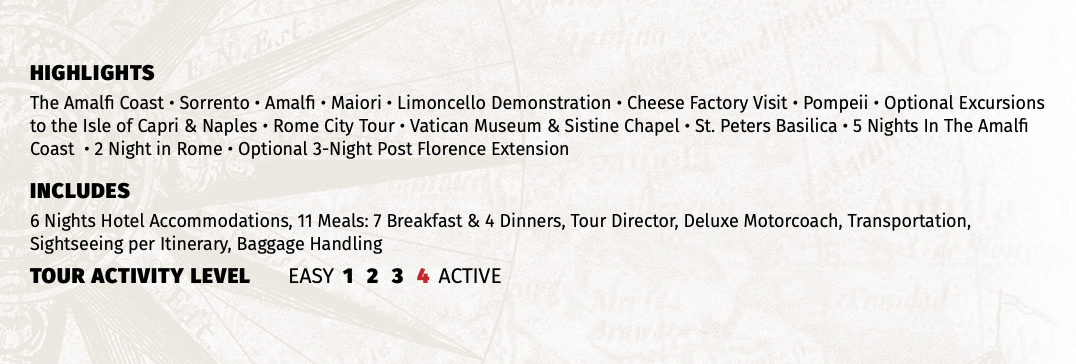HIGHLIGHTS The Amalfi Coast • Sorrento • Amalfi • Maiori • Limoncello Demonstration • Cheese Factory Visit • Pompeii • Optional Excursions to the Isle of Capri & Naples • Rome City Tour • Vatican Museum & Sistine Chapel • St. Peters Basilica • 5 Nights In The Amalfi Coast • 2 Night in Rome • Optional 3-Night Post Florence Extension INCLUDES 6 Nights Hotel Accommodations, 11 Meals: 7 Breakfast & 4 Dinners, Tour Director, Deluxe Motorcoach, Transportation, Sightseeing per Itinerary, Baggage Handling TOUR ACTIVITY LEVEL EASY 1 2 3 4 ACTIVE