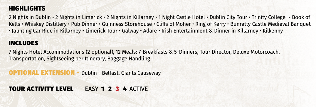 HIGHLIGHTS 2 Nights in Dublin • 2 Nights in Limerick • 2 Nights in Killarney • 1 Night Castle Hotel • Dublin City Tour • Trinity College - Book of Kells • Whiskey Distillery • Pub Dinner • Guinness Storehouse • Cliffs of Moher • Ring of Kerry • Bunratty Castle Medieval Banquet • Jaunting Car Ride in Killarney • Limerick Tour • Galway • Adare • Irish Entertainment & Dinner in Killarney • Kilkenny INCLUDES 7 Nights Hotel Accommodations (2 optional), 12 Meals: 7-Breakfasts & 5-Dinners, Tour Director, Deluxe Motorcoach, Transportation, Sightseeing per Itinerary, Baggage Handling OPTIONAL EXTENSION - Dublin - Belfast, Giants Causeway  TOUR ACTIVITY LEVEL EASY 1 2 3 4 ACTIVE