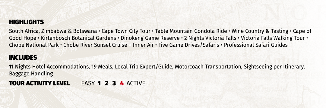 HIGHLIGHTS South Africa, Zimbabwe & Botswana • Cape Town City Tour • Table Mountain Gondola Ride • Wine Country & Tasting • Cape of Good Hope • Kirtenbosch Botanical Gardens • Dinokeng Game Reserve • 2 Nights Victoria Falls • Victoria Falls Walking Tour • Chobe National Park • Chobe River Sunset Cruise + Inner Air • Five Game Drives/Safaris • Professional Safari Guides INCLUDES 11 Nights Hotel Accommodations, 19 Meals, Local Trip Expert/Guide, Motorcoach Transportation, Sightseeing per Itinerary, Baggage Handling TOUR ACTIVITY LEVEL EASY 1 2 3 4 ACTIVE
