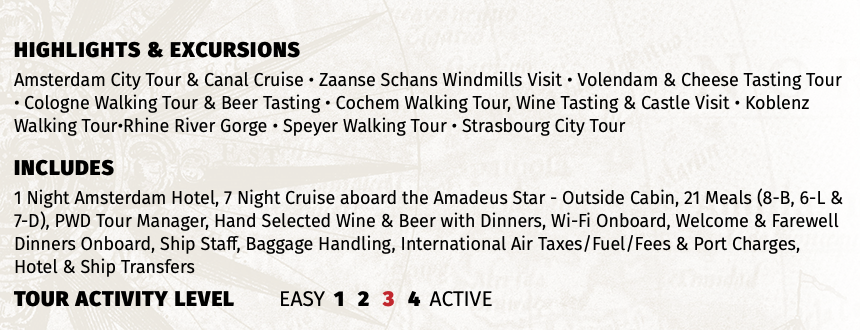 Highlights & EXCURSIONS Amsterdam City Tour & Canal Cruise • Zaanse Schans Windmills Visit • Volendam & Cheese Tasting Tour • Cologne Walking Tour & Beer Tasting • Cochem Walking Tour, Wine Tasting & Castle Visit • Koblenz Walking Tour•Rhine River Gorge • Speyer Walking Tour • Strasbourg City Tour INCLUDES 1 Night Amsterdam Hotel, 7 Night Cruise aboard the Amadeus Star - Outside Cabin, 21 Meals (8-B, 6-L & 7-D), PWD Tour Manager, Hand Selected Wine & Beer with Dinners, Wi-Fi Onboard, Welcome & Farewell Dinners Onboard, Ship Staff, Baggage Handling, International Air Taxes/Fuel/Fees & Port Charges, Hotel & Ship Transfers TOUR ACTIVITY LEVEL EASY 1 2 3 4 ACTIVE