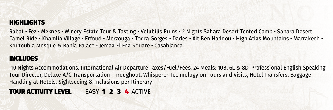 HIGHLIGHTS Rabat • Fez • Meknes • Winery Estate Tour & Tasting • Volubilis Ruins • 2 Nights Sahara Desert Tented Camp • Sahara Desert Camel Ride • Khamlia Village • Erfoud • Merzouga • Todra Gorges • Dades • Ait Ben Haddou • High Atlas Mountains • Marrakech • Koutoubia Mosque & Bahia Palace • Jemaa El Fna Square • Casablanca INCLUDES 10 Nights Accommodations, International Air Departure Taxes/Fuel/Fees, 24 Meals: 10B, 6L & 8D, Professional English Speaking Tour Director, Deluxe A/C Transportation Throughout, Whisperer Technology on Tours and Visits, Hotel Transfers, Baggage Handling at Hotels, Sightseeing & Inclusions per Itinerary TOUR ACTIVITY LEVEL EASY 1 2 3 4 ACTIVE