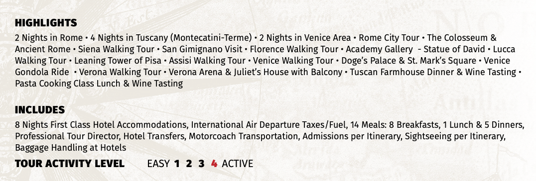 HIGHLIGHTS 2 Nights in Rome • 4 Nights in Tuscany (Montecatini-Terme) • 2 Nights in Venice Area • Rome City Tour • The Colosseum & Ancient Rome • Siena Walking Tour • San Gimignano Visit • Florence Walking Tour • Academy Gallery - Statue of David • Lucca Walking Tour • Leaning Tower of Pisa • Assisi Walking Tour • Venice Walking Tour • Doge’s Palace & St. Mark’s Square • Venice Gondola Ride • Verona Walking Tour • Verona Arena & Juliet’s House with Balcony • Tuscan Farmhouse Dinner & Wine Tasting • Pasta Cooking Class Lunch & Wine Tasting INCLUDES 8 Nights First Class Hotel Accommodations, International Air Departure Taxes/Fuel, 14 Meals: 8 Breakfasts, 1 Lunch & 5 Dinners, Professional Tour Director, Hotel Transfers, Motorcoach Transportation, Admissions per Itinerary, Sightseeing per Itinerary, Baggage Handling at Hotels TOUR ACTIVITY LEVEL EASY 1 2 3 4 ACTIVE