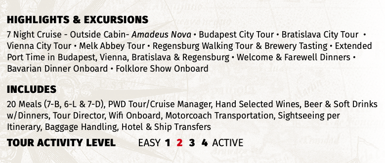 Highlights & EXCURSIONS 7 Night Cruise - Outside Cabin- Amadeus Nova • Budapest City Tour • Bratislava City Tour • Vienna City Tour • Melk Abbey Tour • Regensburg Walking Tour & Brewery Tasting • Extended Port Time in Budapest, Vienna, Bratislava & Regensburg • Welcome & Farewell Dinners • Bavarian Dinner Onboard • Folklore Show Onboard INCLUDES 20 Meals (7-B, 6-L & 7-D), PWD Tour/Cruise Manager, Hand Selected Wines, Beer & Soft Drinks w/Dinners, Tour Director, Wifi Onboard, Motorcoach Transportation, Sightseeing per Itinerary, Baggage Handling, Hotel & Ship Transfers TOUR ACTIVITY LEVEL EASY 1 2 3 4 ACTIVE