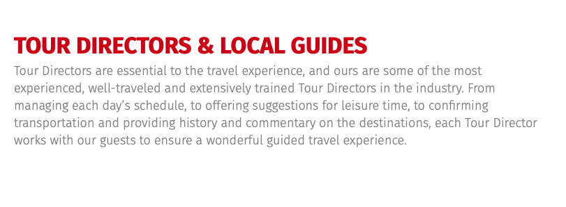 TOUR DIRECTORS & LOCAL GUIDES Tour Directors are essential to the travel experience, and ours are some of the most experienced, well-traveled and extensively trained Tour Directors in the industry. From managing each day’s schedule, to offering suggestions for leisure time, to confirming transportation and providing history and commentary on the destinations, each Tour Director works with our guests to ensure a wonderful guided travel experience.