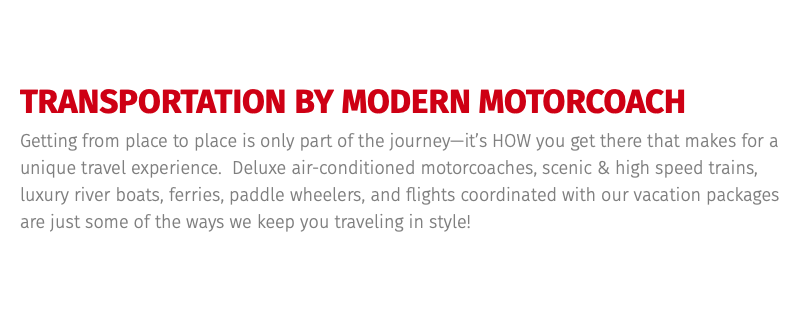 TRANSPORTATION BY MODERN MOTORCOACH Getting from place to place is only part of the journey—it’s HOW you get there that makes for a unique travel experience. Deluxe air-conditioned motorcoaches, scenic & high speed trains, luxury river boats, ferries, paddle wheelers, and flights coordinated with our vacation packages are just some of the ways we keep you traveling in style!