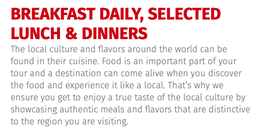 BREAKFAST DAILY, SELECTED LUNCH & DINNERS The local culture and flavors around the world can be found in their cuisine. Food is an important part of your tour and a destination can come alive when you discover the food and experience it like a local. That’s why we ensure you get to enjoy a true taste of the local culture by showcasing authentic meals and flavors that are distinctive to the region you are visiting. 