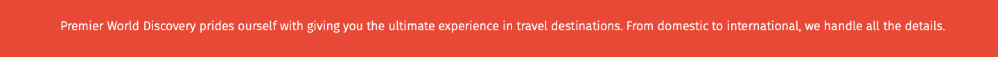 Premier World Discovery prides ourself with giving you the ultimate experience in travel destinations. From domestic to international, we handle all the details. 
