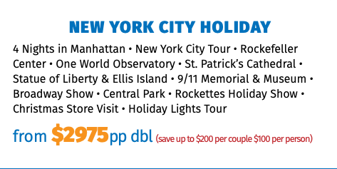 New York City Holiday 4 Nights in Manhattan • New York City Tour • Rockefeller Center • One World Observatory • St. Patrick’s Cathedral • Statue of Liberty & Ellis Island • 9/11 Memorial & Museum • Broadway Show • Central Park • Rockettes Holiday Show • Christmas Store Visit • Holiday Lights Tour from $2975pp dbl (save up to $200 per couple $100 per person)
