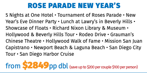 Rose Parade New Year’s 5 Nights at One Hotel • Tournament of Roses Parade • New Year’s Eve Dinner Party • Lunch at Lawry’s in Beverly Hills • Showcase of Floats • Richard Nixon Library & Museum • Hollywood & Beverly Hills Tour • Rodeo Drive • Grauman’s Chinese Theatre • Hollywood Walk of Fame • Mission San Juan Capistrano • Newport Beach & Laguna Beach • San Diego City Tour • San Diego Harbor Cruise from $2849pp dbl (save up to $200 per couple $100 per person)