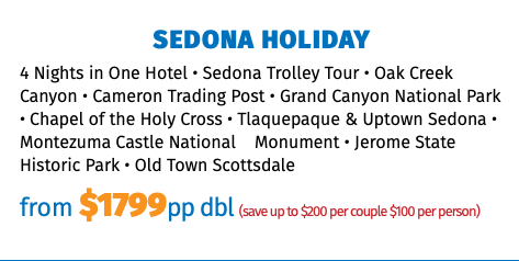Sedona Holiday 4 Nights in One Hotel • Sedona Trolley Tour • Oak Creek Canyon • Cameron Trading Post • Grand Canyon National Park • Chapel of the Holy Cross • Tlaquepaque & Uptown Sedona • Montezuma Castle National Monument • Jerome State Historic Park • Old Town Scottsdale from $1799pp dbl (save up to $200 per couple $100 per person)