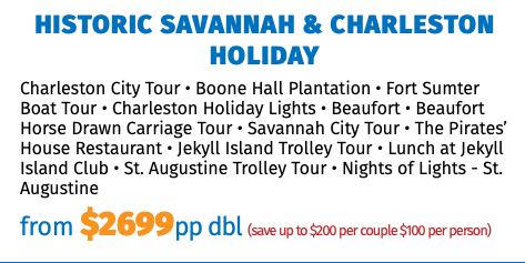 Historic Savannah & Charleston Holiday Charleston City Tour • Boone Hall Plantation • Fort Sumter Boat Tour • Charleston Holiday Lights • Beaufort • Beaufort Horse Drawn Carriage Tour • Savannah City Tour • The Pirates’ House Restaurant • Jekyll Island Trolley Tour • Lunch at Jekyll Island Club • St. Augustine Trolley Tour • Nights of Lights - St. Augustine from $2699pp dbl (save up to $200 per couple $100 per person)