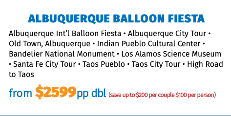 Albuquerque Balloon Fiesta Albuquerque Int’l Balloon Fiesta • Albuquerque City Tour • Old Town, Albuquerque • Indian Pueblo Cultural Center • Bandelier National Monument • Los Alamos Science Museum • Santa Fe City Tour • Taos Pueblo • Taos City Tour • High Road to Taos from $2599pp dbl (save up to $200 per couple $100 per person)
