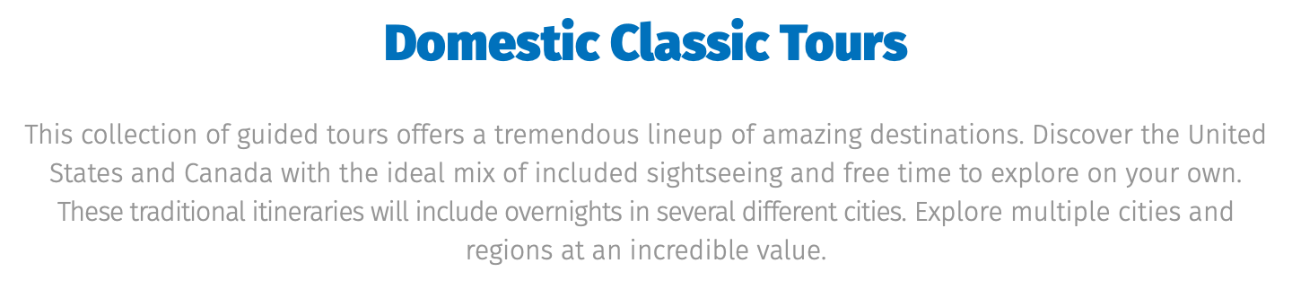﷯ This collection of guided tours offers a tremendous lineup of amazing destinations. Discover the United States and Canada with the ideal mix of included sightseeing and free time to explore on your own. These traditional itineraries will include overnights in several different cities. Explore multiple cities and regions at an incredible value.