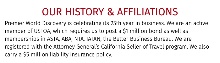 OUR HISTORY & AFFILIATIONS Premier World Discovery is celebrating its 25th year in business. We are an active member of USTOA, which requires us to post a $1 million bond as well as memberships in ASTA, ABA, NTA, IATAN, the Better Business Bureau. We are registered with the Attorney General’s California Seller of Travel program. We also carry a $5 million liability insurance policy.