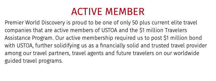 Active Member Premier World Discovery is proud to be one of only 50 plus current elite travel companies that are active members of USTOA and the $1 million Travelers Assistance Program. Our active membership required us to post $1 million bond with USTOA, further solidifying us as a financially solid and trusted travel provider among our travel partners, travel agents and future travelers on our worldwide guided travel programs. 