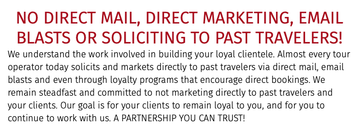 NO DIRECT MAIL, DIRECT MARKETING, EMAIL BLASTS OR SOLICITING TO PAST TRAVELERS! We understand the work involved in building your loyal clientele. Almost every tour operator today solicits and markets directly to past travelers via direct mail, email blasts and even through loyalty programs that encourage direct bookings. We remain steadfast and committed to not marketing directly to past travelers and your clients. Our goal is for your clients to remain loyal to you, and for you to continue to work with us. A PARTNERSHIP YOU CAN TRUST!