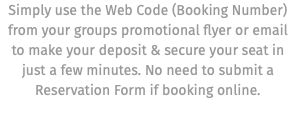 Simply use the Web Code (Booking Number) from your groups promotional flyer or email to make your deposit & secure your seat in just a few minutes. No need to submit a Reservation Form if booking online.