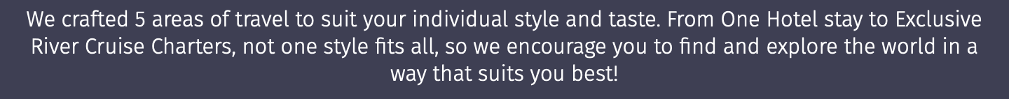 We crafted 5 areas of travel to suit your individual style and taste. From One Hotel stay to Exclusive River Cruise Charters, not one style fits all, so we encourage you to find and explore the world in a way that suits you best! 