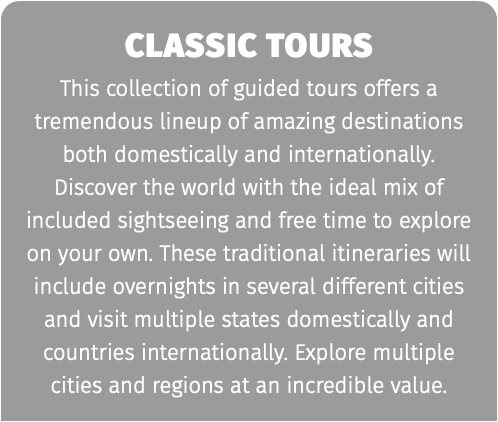 Classic Tours This collection of guided tours offers a tremendous lineup of amazing destinations both domestically and internationally. Discover the world with the ideal mix of included sightseeing and free time to explore on your own. These traditional itineraries will include overnights in several different cities and visit multiple states domestically and countries internationally. Explore multiple cities and regions at an incredible value.