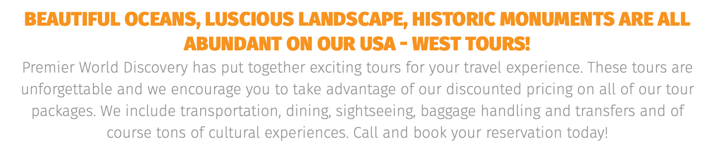 Beautiful oceans, luscious landscape, historic monuments are all abundant On our USA - WEST tours! Premier World Discovery has put together exciting tours for your travel experience. These tours are unforgettable and we encourage you to take advantage of our discounted pricing on all of our tour packages. We include transportation, dining, sightseeing, baggage handling and transfers and of course tons of cultural experiences. Call and book your reservation today! 