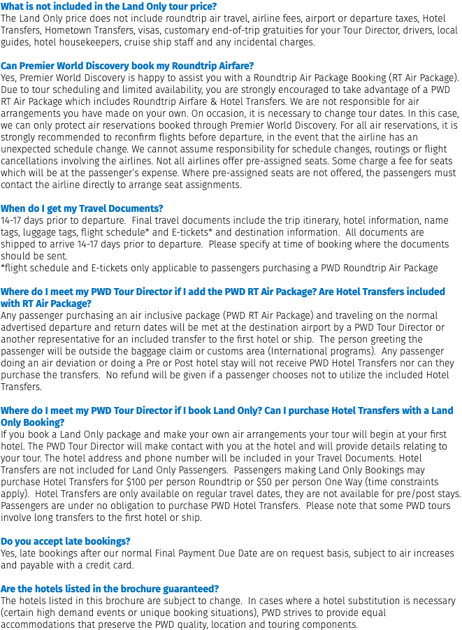 What is not included in the Land Only tour price? The Land Only price does not include roundtrip air travel, airline fees, airport or departure taxes, Hotel Transfers, Hometown Transfers, visas, customary end-of-trip gratuities for your Tour Director, drivers, local guides, hotel housekeepers, cruise ship staff and any incidental charges. Can Premier World Discovery book my Roundtrip Airfare? Yes, Premier World Discovery is happy to assist you with a Roundtrip Air Package Booking (RT Air Package). Due to tour scheduling and limited availability, you are strongly encouraged to take advantage of a PWD RT Air Package which includes Roundtrip Airfare & Hotel Transfers. We are not responsible for air arrangements you have made on your own. On occasion, it is necessary to change tour dates. In this case, we can only protect air reservations booked through Premier World Discovery. For all air reservations, it is strongly recommended to reconfirm flights before departure, in the event that the airline has an unexpected schedule change. We cannot assume responsibility for schedule changes, routings or flight cancellations involving the airlines. Not all airlines offer pre-assigned seats. Some charge a fee for seats which will be at the passenger’s expense. Where pre-assigned seats are not offered, the passengers must contact the airline directly to arrange seat assignments. When do I get my Travel Documents? 14-17 days prior to departure. Final travel documents include the trip itinerary, hotel information, name tags, luggage tags, flight schedule* and E-tickets* and destination information. All documents are shipped to arrive 14-17 days prior to departure. Please specify at time of booking where the documents should be sent. *flight schedule and E-tickets only applicable to passengers purchasing a PWD Roundtrip Air Package Where do I meet my PWD Tour Director if I add the PWD RT Air Package? Are Hotel Transfers included with RT Air Package? Any passenger purchasing an air inclusive package (PWD RT Air Package) and traveling on the normal advertised departure and return dates will be met at the destination airport by a PWD Tour Director or another representative for an included transfer to the first hotel or ship. The person greeting the passenger will be outside the baggage claim or customs area (International programs). Any passenger doing an air deviation or doing a Pre or Post hotel stay will not receive PWD Hotel Transfers nor can they purchase the transfers. No refund will be given if a passenger chooses not to utilize the included Hotel Transfers.  Where do I meet my PWD Tour Director if I book Land Only? Can I purchase Hotel Transfers with a Land Only Booking? If you book a Land Only package and make your own air arrangements your tour will begin at your first hotel. The PWD Tour Director will make contact with you at the hotel and will provide details relating to your tour. The hotel address and phone number will be included in your Travel Documents. Hotel Transfers are not included for Land Only Passengers. Passengers making Land Only Bookings may purchase Hotel Transfers for $100 per person Roundtrip or $50 per person One Way (time constraints apply). Hotel Transfers are only available on regular travel dates, they are not available for pre/post stays. Passengers are under no obligation to purchase PWD Hotel Transfers. Please note that some PWD tours involve long transfers to the first hotel or ship. Do you accept late bookings? Yes, late bookings after our normal Final Payment Due Date are on request basis, subject to air increases and payable with a credit card. Are the hotels listed in the brochure guaranteed? The hotels listed in this brochure are subject to change. In cases where a hotel substitution is necessary (certain high demand events or unique booking situations), PWD strives to provide equal accommodations that preserve the PWD quality, location and touring components.