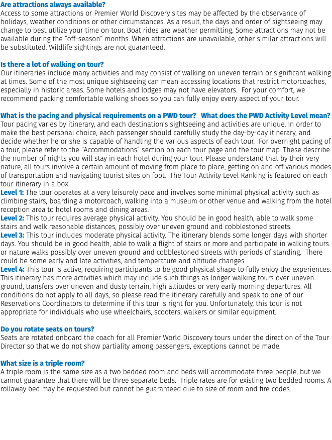 Are attractions always available? Access to some attractions or Premier World Discovery sites may be affected by the observance of holidays, weather conditions or other circumstances. As a result, the days and order of sightseeing may change to best utilize your time on tour. Boat rides are weather permitting. Some attractions may not be available during the “off-season” months. When attractions are unavailable, other similar attractions will be substituted. Wildlife sightings are not guaranteed. Is there a lot of walking on tour? Our itineraries include many activities and may consist of walking on uneven terrain or significant walking at times. Some of the most unique sightseeing can mean accessing locations that restrict motorcoaches, especially in historic areas. Some hotels and lodges may not have elevators. For your comfort, we recommend packing comfortable walking shoes so you can fully enjoy every aspect of your tour.  What is the pacing and physical requirements on a PWD tour? What does the PWD Activity Level mean? Tour pacing varies by itinerary, and each destination’s sightseeing and activities are unique. In order to make the best personal choice, each passenger should carefully study the day-by-day itinerary, and decide whether he or she is capable of handling the various aspects of each tour. For overnight pacing of a tour, please refer to the “Accommodations” section on each tour page and the tour map. These describe the number of nights you will stay in each hotel during your tour. Please understand that by their very nature, all tours involve a certain amount of moving from place to place, getting on and off various modes of transportation and navigating tourist sites on foot. The Tour Activity Level Ranking is featured on each tour itinerary in a box. Level 1: The tour operates at a very leisurely pace and involves some minimal physical activity such as climbing stairs, boarding a motorcoach, walking into a museum or other venue and walking from the hotel reception area to hotel rooms and dining areas. Level 2: This tour requires average physical activity. You should be in good health, able to walk some stairs and walk reasonable distances, possibly over uneven ground and cobblestoned streets. Level 3: This tour includes moderate physical activity. The itinerary blends some longer days with shorter days. You should be in good health, able to walk a flight of stairs or more and participate in walking tours or nature walks possibly over uneven ground and cobblestoned streets with periods of standing. There could be some early and late activities, and temperature and altitude changes. Level 4: This tour is active, requiring participants to be good physical shape to fully enjoy the experiences. This itinerary has more activities which may include such things as longer walking tours over uneven ground, transfers over uneven and dusty terrain, high altitudes or very early morning departures. All conditions do not apply to all days, so please read the itinerary carefully and speak to one of our Reservations Coordinators to determine if this tour is right for you. Unfortunately, this tour is not appropriate for individuals who use wheelchairs, scooters, walkers or similar equipment.  Do you rotate seats on tours? Seats are rotated onboard the coach for all Premier World Discovery tours under the direction of the Tour Director so that we do not show partiality among passengers, exceptions cannot be made.  What size is a triple room? A triple room is the same size as a two bedded room and beds will accommodate three people, but we cannot guarantee that there will be three separate beds. Triple rates are for existing two bedded rooms. A rollaway bed may be requested but cannot be guaranteed due to size of room and fire codes. 
