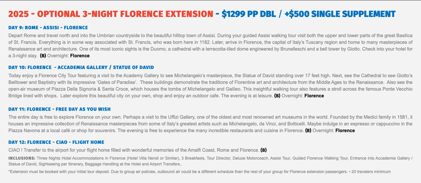 2025 - OPTIONAL 3-Night FLORENCE Extension - $1299 pp dbl / +$500 Single supplement DAY 9: ROME - ASSISI - FLORENCE Depart Rome and travel north and into the Umbrian countryside to the beautiful hilltop town of Assisi. During your guided Assisi walking tour visit both the upper and lower parts of the great Basilica of St. Francis. Everything is in some way associated with St. Francis, who was born here in 1182. Later, arrive in Florence, the capital of Italy’s Tuscany region and home to many masterpieces of Renaissance art and architecture. One of its most iconic sights is the Duomo, a cathedral with a terracotta-tiled dome engineered by Brunelleschi and a bell tower by Giotto. Check into your hotel for a 3-night stay. (B) Overnight: Florence DAY 10: FLORENCE - ACCADEMIA GALLERY / STATUE OF DAVID Today enjoy a Florence City Tour featuring a visit to the Academy Gallery to see Michelangelo’s masterpiece, the Statue of David standing over 17 feet high. Next, see the Cathedral to see Giotto’s Belltower and Baptistry with its impressive ‘Gates of Paradise’. These buildings demonstrate the traditions of Florentine art and architecture from the Middle Ages to the Renaissance. Also see the open-air museum of Piazza Della Signoria & Santa Croce, which houses the tombs of Michelangelo and Galileo. This insightful walking tour also features a stroll across the famous Ponte Vecchio Bridge lined with shops. Later explore this beautiful city on your own, shop and enjoy an outdoor cafe. The evening is at leisure. (B) Overnight: Florence DAY 11: FLORENCE - FREE DAY AS YOU WISH The entire day is free to explore Florence on your own. Perhaps a visit to the Uffizi Gallery, one of the oldest and most renowned art museums in the world. Founded by the Medici family in 1581, it houses an impressive collection of Renaissance masterpieces from some of Italy’s greatest artists such as Michelangelo, da Vinci, and Botticelli. Maybe indulge in an espresso or cappuccino in the Piazza Navona at a local café or shop for souvenirs. The evening is free to experience the many incredible restaurants and cuisine in Florence. (B) Overnight: Florence  DAY 12: FLORENCE - CIAO - FLIGHT HOME CIAO ! Transfer to the airport for your flight home filled with wonderful memories of the Amalfi Coast, Rome and Florence. (B) Inclusions: Three Nights Hotel Accommodations in Florence (Hotel Villa Neroli or Similar), 3 Breakfasts, Tour Director, Deluxe Motorcoach, Assisi Tour, Guided Florence Walking Tour, Entrance into Accademia Gallery / Statue of David, Sightseeing per Itinerary, Baggage Handling at the Hotel and Airport Transfers.. *Extension must be booked with your initial tour deposit. Due to group air policies, outbound air could be a different schedule than the rest of your group for Florence extension passengers. • 20 travelers minimum 