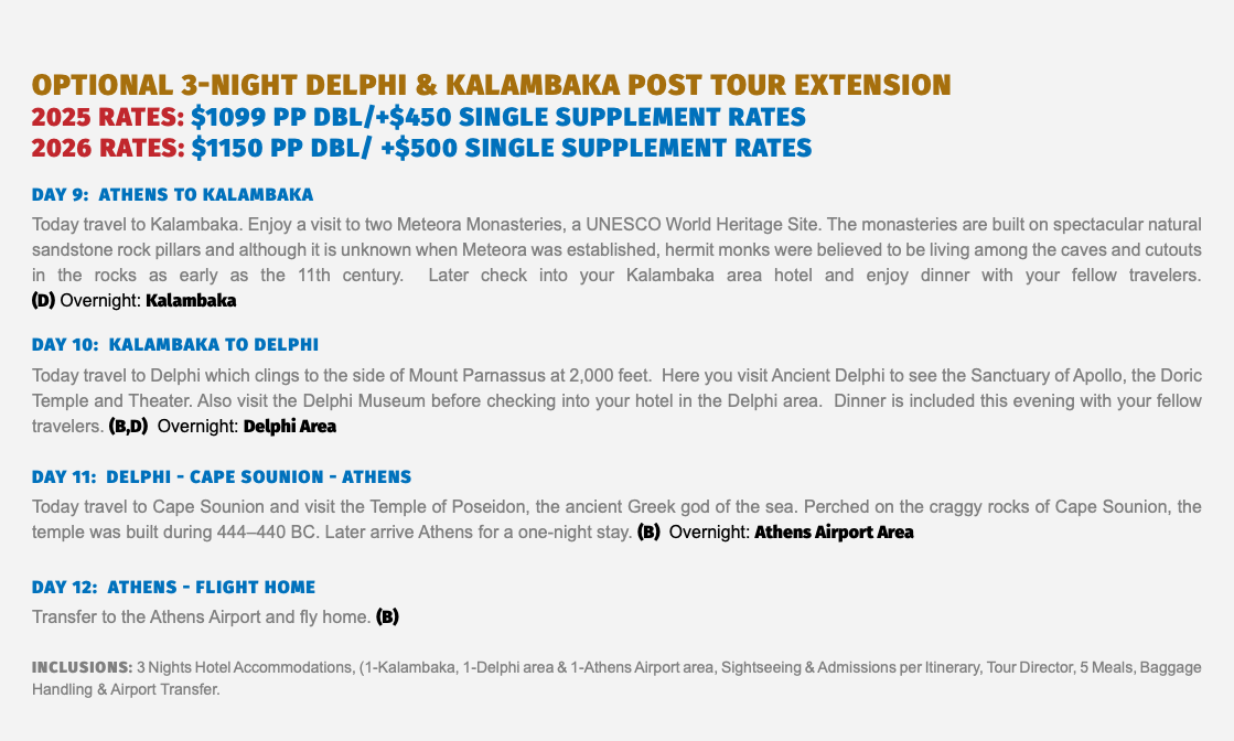 Optional 3-Night Delphi & Kalambaka Post Tour Extension 2025 RATES: $1099 pp dbl/+$450 single supplement Rates 2026 RATES: $1150 pP dbl/ +$500 single supplement Rates Day 9: ATHENS to Kalambaka Today travel to Kalambaka. Enjoy a visit to two Meteora Monasteries, a UNESCO World Heritage Site. The monasteries are built on spectacular natural sandstone rock pillars and although it is unknown when Meteora was established, hermit monks were believed to be living among the caves and cutouts in the rocks as early as the 11th century. Later check into your Kalambaka area hotel and enjoy dinner with your fellow travelers.  (D) Overnight: Kalambaka Day 10: kalambaka to delphi Today travel to Delphi which clings to the side of Mount Parnassus at 2,000 feet. Here you visit Ancient Delphi to see the Sanctuary of Apollo, the Doric Temple and Theater. Also visit the Delphi Museum before checking into your hotel in the Delphi area. Dinner is included this evening with your fellow travelers. (B,D) Overnight: Delphi Area Day 11: delphi - CAPE SOUNION - athens Today travel to Cape Sounion and visit the Temple of Poseidon, the ancient Greek god of the sea. Perched on the craggy rocks of Cape Sounion, the temple was built during 444–440 BC. Later arrive Athens for a one-night stay. (B) Overnight: Athens Airport Area Day 12: athens - FLIGHT HOME Transfer to the Athens Airport and fly home. (B) Inclusions: 3 Nights Hotel Accommodations, (1-Kalambaka, 1-Delphi area & 1-Athens Airport area, Sightseeing & Admissions per Itinerary, Tour Director, 5 Meals, Baggage Handling & Airport Transfer.