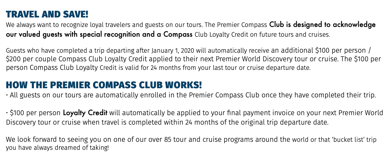 TRAVEL AND SAVE! We always want to recognize loyal travelers and guests on our tours. The Premier Compass Club is designed to acknowledge our valued guests with special recognition and a Compass Club Loyalty Credit on future tours and cruises. Guests who have completed a trip departing after January 1, 2020 will automatically receive an additional $100 per person / $200 per couple Compass Club Loyalty Credit applied to their next Premier World Discovery tour or cruise. The $100 per person Compass Club Loyalty Credit is valid for 24 months from your last tour or cruise departure date. How the PREMIER COMPASS CLUB works! • All guests on our tours are automatically enrolled in the Premier Compass Club once they have completed their trip. • $100 per person Loyalty Credit will automatically be applied to your final payment invoice on your next Premier World Discovery tour or cruise when travel is completed within 24 months of the original trip departure date. We look forward to seeing you on one of our over 85 tour and cruise programs around the world or that ‘bucket list’ trip you have always dreamed of taking!