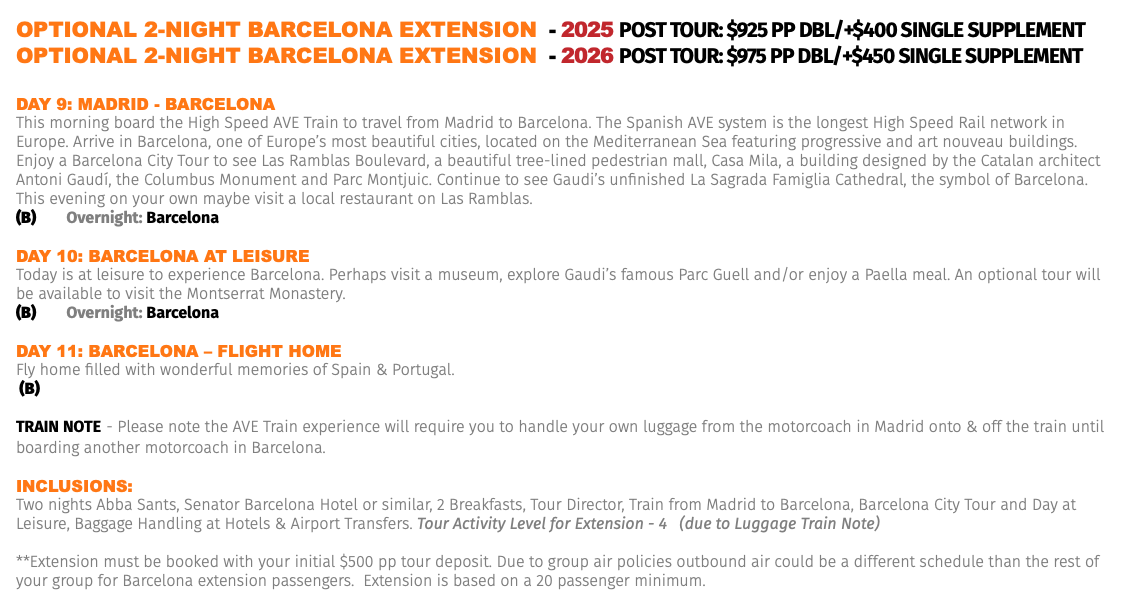 OPTIONAL 2-NIGHT BARCELONA EXTENSION - 2025 Post Tour: $925 pp dbl/+$400 Single Supplement OPTIONAL 2-NIGHT BARCELONA EXTENSION - 2026 Post Tour: $975 pp dbl/+$450 Single Supplement Day 9: MaDrID - barCELona This morning board the High Speed AVE Train to travel from Madrid to Barcelona. The Spanish AVE system is the longest High Speed Rail network in Europe. Arrive in Barcelona, one of Europe’s most beautiful cities, located on the Mediterranean Sea featuring progressive and art nouveau buildings. Enjoy a Barcelona City Tour to see Las Ramblas Boulevard, a beautiful tree-lined pedestrian mall, Casa Mila, a building designed by the Catalan architect Antoni Gaudí, the Columbus Monument and Parc Montjuic. Continue to see Gaudi’s unfinished La Sagrada Famiglia Cathedral, the symbol of Barcelona. This evening on your own maybe visit a local restaurant on Las Ramblas. (B) Overnight: Barcelona Day 10: barCELona aT LEIsUrE Today is at leisure to experience Barcelona. Perhaps visit a museum, explore Gaudi’s famous Parc Guell and/or enjoy a Paella meal. An optional tour will be available to visit the Montserrat Monastery. (B) Overnight: Barcelona Day 11: barCELona – FLIGhT hoME Fly home filled with wonderful memories of Spain & Portugal. (B) TRAIN NOTE - Please note the AVE Train experience will require you to handle your own luggage from the motorcoach in Madrid onto & off the train until boarding another motorcoach in Barcelona. Inclusions: Two nights Abba Sants, Senator Barcelona Hotel or similar, 2 Breakfasts, Tour Director, Train from Madrid to Barcelona, Barcelona City Tour and Day at Leisure, Baggage Handling at Hotels & Airport Transfers. Tour Activity Level for Extension - 4 (due to Luggage Train Note) **Extension must be booked with your initial $500 pp tour deposit. Due to group air policies outbound air could be a different schedule than the rest of your group for Barcelona extension passengers. Extension is based on a 20 passenger minimum.