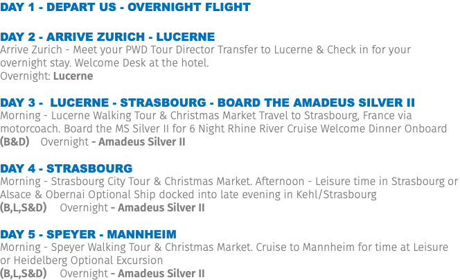 Day 1 - Depart US - Overnight Flight Day 2 - Arrive Zurich - Lucerne Arrive Zurich - Meet your PWD Tour Director Transfer to Lucerne & Check in for your overnight stay. Welcome Desk at the hotel. Overnight: Lucerne Day 3 - Lucerne - Strasbourg - Board the Amadeus Silver II Morning - Lucerne Walking Tour & Christmas Market Travel to Strasbourg, France via motorcoach. Board the MS Silver II for 6 Night Rhine River Cruise Welcome Dinner Onboard (B&D) Overnight - Amadeus Silver II Day 4 - Strasbourg Morning - Strasbourg City Tour & Christmas Market. Afternoon - Leisure time in Strasbourg or Alsace & Obernai Optional Ship docked into late evening in Kehl/Strasbourg (B,L,S&D) Overnight - Amadeus Silver II Day 5 - Speyer - Mannheim Morning - Speyer Walking Tour & Christmas Market. Cruise to Mannheim for time at Leisure or Heidelberg Optional Excursion (B,L,S&D) Overnight - Amadeus Silver II 