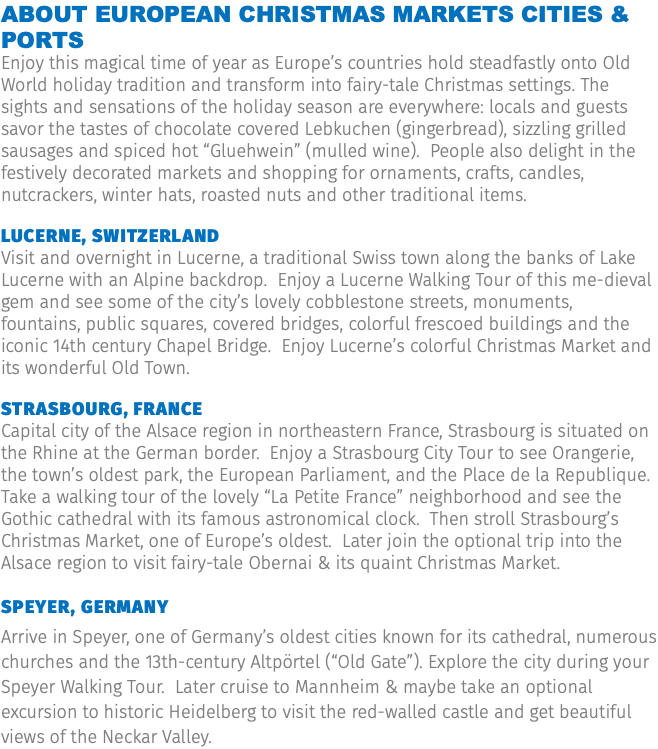 About European Christmas Markets Cities & Ports Enjoy this magical time of year as Europe’s countries hold steadfastly onto Old World holiday tradition and transform into fairy-tale Christmas settings. The sights and sensations of the holiday season are everywhere: locals and guests savor the tastes of chocolate covered Lebkuchen (gingerbread), sizzling grilled sausages and spiced hot “Gluehwein” (mulled wine). People also delight in the festively decorated markets and shopping for ornaments, crafts, candles, nutcrackers, winter hats, roasted nuts and other traditional items. Lucerne, Switzerland Visit and overnight in Lucerne, a traditional Swiss town along the banks of Lake Lucerne with an Alpine backdrop. Enjoy a Lucerne Walking Tour of this me-dieval gem and see some of the city’s lovely cobblestone streets, monuments, fountains, public squares, covered bridges, colorful frescoed buildings and the iconic 14th century Chapel Bridge. Enjoy Lucerne’s colorful Christmas Market and its wonderful Old Town. Strasbourg, France Capital city of the Alsace region in northeastern France, Strasbourg is situated on the Rhine at the German border. Enjoy a Strasbourg City Tour to see Orangerie, the town’s oldest park, the European Parliament, and the Place de la Republique. Take a walking tour of the lovely “La Petite France” neighborhood and see the Gothic cathedral with its famous astronomical clock. Then stroll Strasbourg’s Christmas Market, one of Europe’s oldest. Later join the optional trip into the Alsace region to visit fairy-tale Obernai & its quaint Christmas Market. Speyer, Germany Arrive in Speyer, one of Germany’s oldest cities known for its cathedral, numerous churches and the 13th-century Altpörtel (“Old Gate”). Explore the city during your Speyer Walking Tour. Later cruise to Mannheim & maybe take an optional excursion to historic Heidelberg to visit the red-walled castle and get beautiful views of the Neckar Valley.