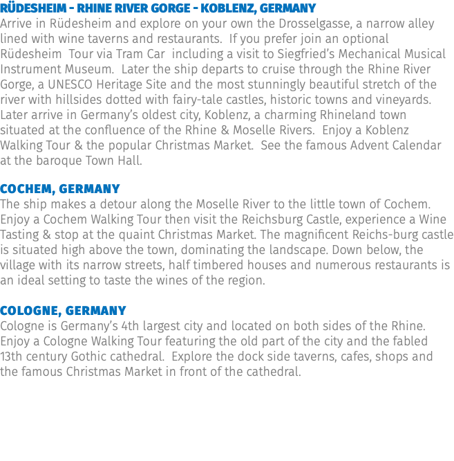 Rüdesheim - Rhine River Gorge - Koblenz, Germany Arrive in Rüdesheim and explore on your own the Drosselgasse, a narrow alley lined with wine taverns and restaurants. If you prefer join an optional Rüdesheim Tour via Tram Car including a visit to Siegfried’s Mechanical Musical Instrument Museum. Later the ship departs to cruise through the Rhine River Gorge, a UNESCO Heritage Site and the most stunningly beautiful stretch of the river with hillsides dotted with fairy-tale castles, historic towns and vineyards. Later arrive in Germany’s oldest city, Koblenz, a charming Rhineland town situated at the confluence of the Rhine & Moselle Rivers. Enjoy a Koblenz Walking Tour & the popular Christmas Market. See the famous Advent Calendar at the baroque Town Hall. Cochem, Germany The ship makes a detour along the Moselle River to the little town of Cochem. Enjoy a Cochem Walking Tour then visit the Reichsburg Castle, experience a Wine Tasting & stop at the quaint Christmas Market. The magnificent Reichs-burg castle is situated high above the town, dominating the landscape. Down below, the village with its narrow streets, half timbered houses and numerous restaurants is an ideal setting to taste the wines of the region. Cologne, Germany Cologne is Germany’s 4th largest city and located on both sides of the Rhine. Enjoy a Cologne Walking Tour featuring the old part of the city and the fabled 13th century Gothic cathedral. Explore the dock side taverns, cafes, shops and the famous Christmas Market in front of the cathedral.