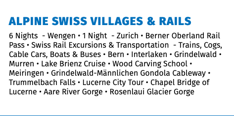 Alpine Swiss Villages & Rails 6 Nights - Wengen • 1 Night - Zurich • Berner Oberland Rail Pass • Swiss Rail Excursions & Transportation - Trains, Cogs, Cable Cars, Boats & Buses • Bern • Interlaken • Grindelwald • Murren • Lake Brienz Cruise • Wood Carving School • Meiringen • Grindelwald-Männlichen Gondola Cableway • Trummelbach Falls • Lucerne City Tour • Chapel Bridge of Lucerne • Aare River Gorge • Rosenlaui Glacier Gorge