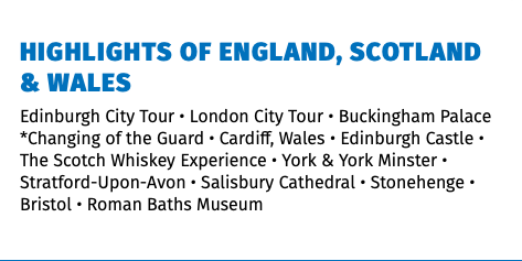 Highlights of England, Scotland & Wales Edinburgh City Tour • London City Tour • Buckingham Palace *Changing of the Guard • Cardiff, Wales • Edinburgh Castle • The Scotch Whiskey Experience • York & York Minster • Stratford-Upon-Avon • Salisbury Cathedral • Stonehenge • Bristol • Roman Baths Museum 