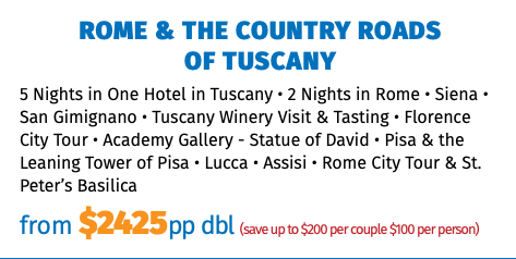 ROME & THE COUNTRY ROADS  OF TUSCANY 5 Nights in One Hotel in Tuscany • 2 Nights in Rome • Siena • San Gimignano • Tuscany Winery Visit & Tasting • Florence City Tour • Academy Gallery - Statue of David • Pisa & the Leaning Tower of Pisa • Lucca • Assisi • Rome City Tour & St. Peter’s Basilica from $2425pp dbl (save up to $200 per couple $100 per person)