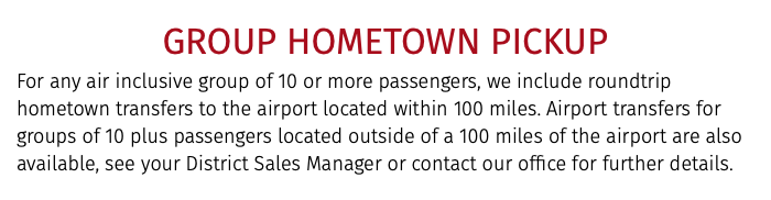 GROUP HOMETOWN PICKUP For any air inclusive group of 10 or more passengers, we include roundtrip hometown transfers to the airport located within 100 miles. Airport transfers for groups of 10 plus passengers located outside of a 100 miles of the airport are also available, see your District Sales Manager or contact our office for further details.