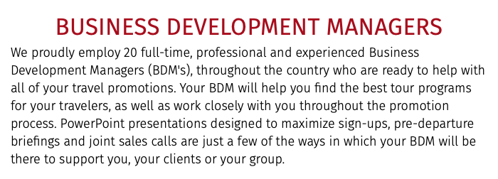 BUSINESS DEVELOPMENT MANAGERS We proudly employ 20 full-time, professional and experienced Business Development Managers (BDM's), throughout the country who are ready to help with all of your travel promotions. Your BDM will help you find the best tour programs for your travelers, as well as work closely with you throughout the promotion process. PowerPoint presentations designed to maximize sign-ups, pre-departure briefings and joint sales calls are just a few of the ways in which your BDM will be there to support you, your clients or your group. 