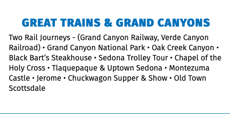 Great Trains & Grand Canyons Two Rail Journeys - (Grand Canyon Railway, Verde Canyon Railroad) • Grand Canyon National Park • Oak Creek Canyon • Black Bart’s Steakhouse • Sedona Trolley Tour • Chapel of the Holy Cross • Tlaquepaque & Uptown Sedona • Montezuma Castle • Jerome • Chuckwagon Supper & Show • Old Town Scottsdale 